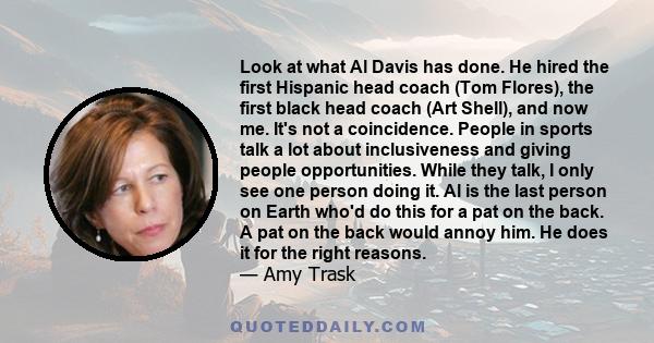 Look at what Al Davis has done. He hired the first Hispanic head coach (Tom Flores), the first black head coach (Art Shell), and now me. It's not a coincidence. People in sports talk a lot about inclusiveness and giving