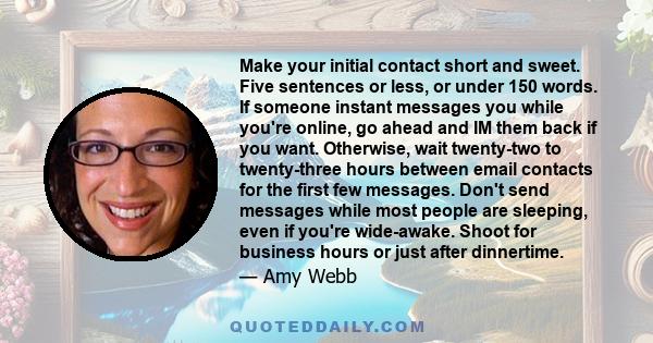 Make your initial contact short and sweet. Five sentences or less, or under 150 words. If someone instant messages you while you're online, go ahead and IM them back if you want. Otherwise, wait twenty-two to