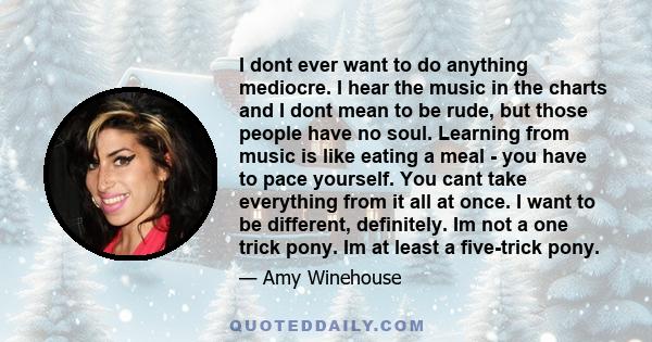 I dont ever want to do anything mediocre. I hear the music in the charts and I dont mean to be rude, but those people have no soul. Learning from music is like eating a meal - you have to pace yourself. You cant take