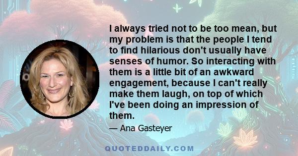 I always tried not to be too mean, but my problem is that the people I tend to find hilarious don't usually have senses of humor. So interacting with them is a little bit of an awkward engagement, because I can't really