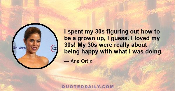I spent my 30s figuring out how to be a grown up, I guess. I loved my 30s! My 30s were really about being happy with what I was doing.