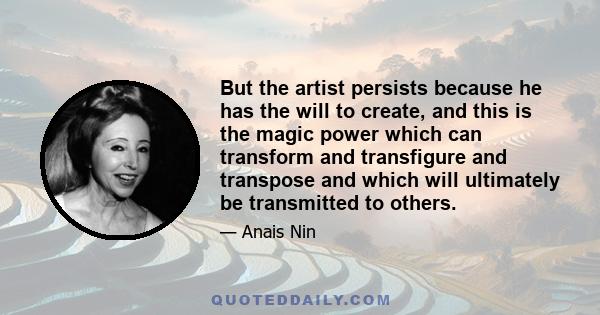 But the artist persists because he has the will to create, and this is the magic power which can transform and transfigure and transpose and which will ultimately be transmitted to others.