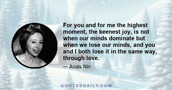 For you and for me the highest moment, the keenest joy, is not when our minds dominate but when we lose our minds, and you and I both lose it in the same way, through love.