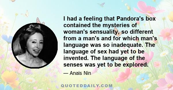 I had a feeling that Pandora's box contained the mysteries of woman's sensuality, so different from a man's and for which man's language was so inadequate. The language of sex had yet to be invented. The language of the