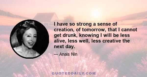 I have so strong a sense of creation, of tomorrow, that I cannot get drunk, knowing I will be less alive, less well, less creative the next day.