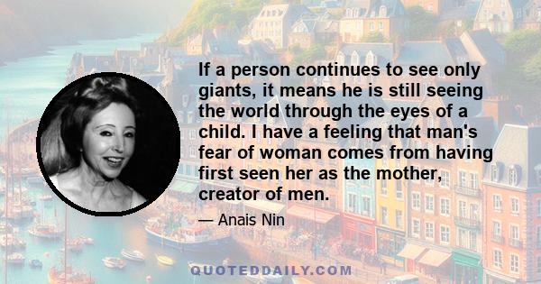 If a person continues to see only giants, it means he is still seeing the world through the eyes of a child. I have a feeling that man's fear of woman comes from having first seen her as the mother, creator of men.