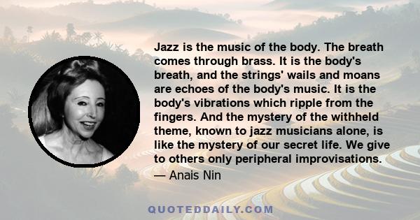 Jazz is the music of the body. The breath comes through brass. It is the body's breath, and the strings' wails and moans are echoes of the body's music. It is the body's vibrations which ripple from the fingers. And the