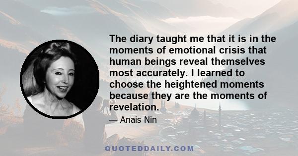 The diary taught me that it is in the moments of emotional crisis that human beings reveal themselves most accurately. I learned to choose the heightened moments because they are the moments of revelation.