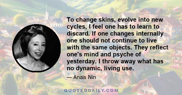 To change skins, evolve into new cycles, I feel one has to learn to discard. If one changes internally one should not continue to live with the same objects. They reflect one's mind and psyche of yesterday. I throw away