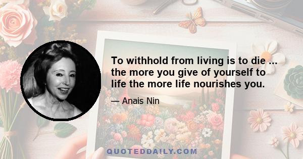 To withhold from living is to die ... the more you give of yourself to life the more life nourishes you.