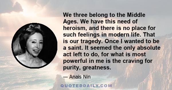 We three belong to the Middle Ages. We have this need of heroism, and there is no place for such feelings in modern life. That is our tragedy. Once I wanted to be a saint. It seemed the only absolute act left to do, for