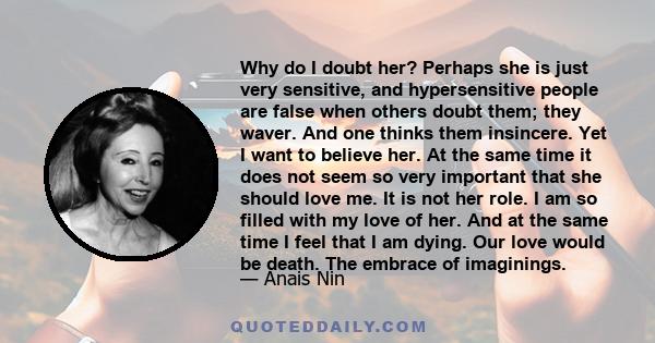 Why do I doubt her? Perhaps she is just very sensitive, and hypersensitive people are false when others doubt them; they waver. And one thinks them insincere. Yet I want to believe her. At the same time it does not seem