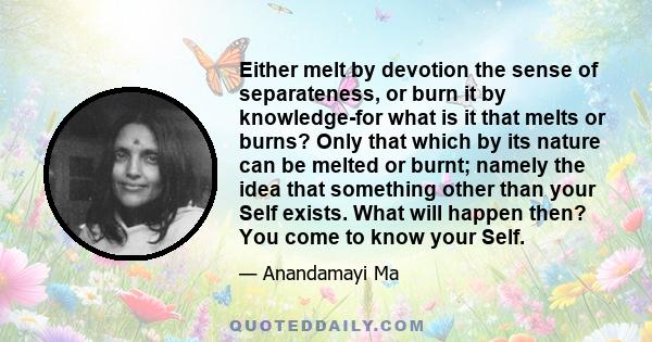 Either melt by devotion the sense of separateness, or burn it by knowledge-for what is it that melts or burns? Only that which by its nature can be melted or burnt; namely the idea that something other than your Self