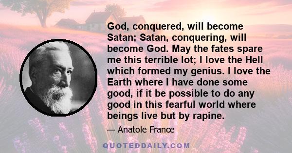 God, conquered, will become Satan; Satan, conquering, will become God. May the fates spare me this terrible lot; I love the Hell which formed my genius. I love the Earth where I have done some good, if it be possible to