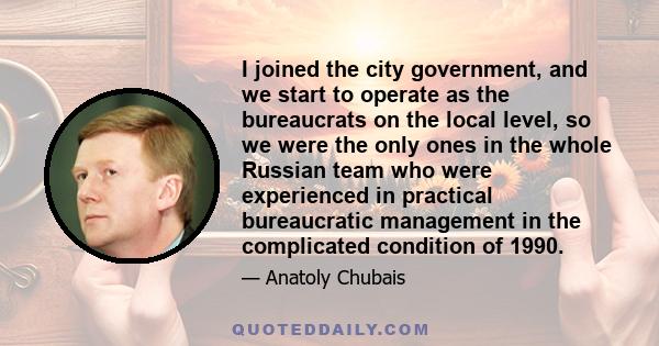 I joined the city government, and we start to operate as the bureaucrats on the local level, so we were the only ones in the whole Russian team who were experienced in practical bureaucratic management in the