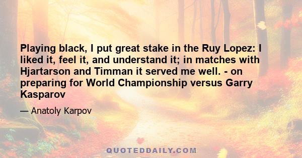 Playing black, I put great stake in the Ruy Lopez: I liked it, feel it, and understand it; in matches with Hjartarson and Timman it served me well. - on preparing for World Championship versus Garry Kasparov