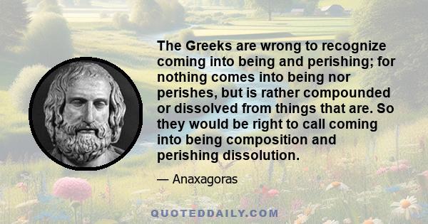 The Greeks are wrong to recognize coming into being and perishing; for nothing comes into being nor perishes, but is rather compounded or dissolved from things that are. So they would be right to call coming into being