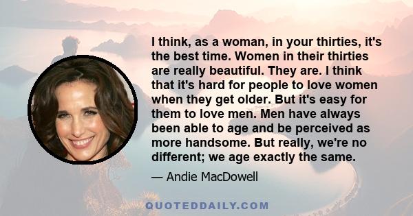 I think, as a woman, in your thirties, it's the best time. Women in their thirties are really beautiful. They are. I think that it's hard for people to love women when they get older. But it's easy for them to love men.