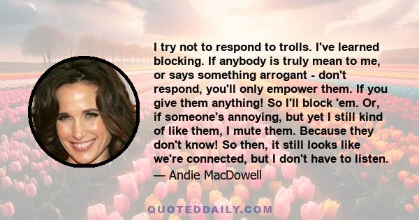 I try not to respond to trolls. I've learned blocking. If anybody is truly mean to me, or says something arrogant - don't respond, you'll only empower them. If you give them anything! So I'll block 'em. Or, if someone's