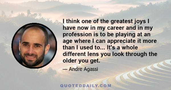 I think one of the greatest joys I have now in my career and in my profession is to be playing at an age where I can appreciate it more than I used to... It's a whole different lens you look through the older you get.