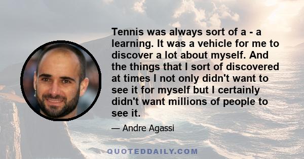 Tennis was always sort of a - a learning. It was a vehicle for me to discover a lot about myself. And the things that I sort of discovered at times I not only didn't want to see it for myself but I certainly didn't want