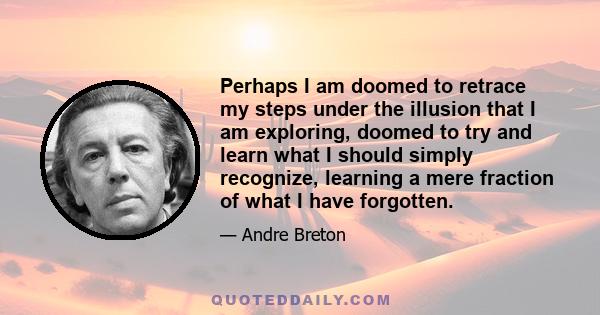 Perhaps I am doomed to retrace my steps under the illusion that I am exploring, doomed to try and learn what I should simply recognize, learning a mere fraction of what I have forgotten.