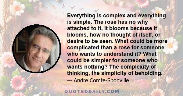 Everything is complex and everything is simple. The rose has no why attached to it, it blooms because it blooms, how no thought of itself, or desire to be seen. What could be more complicated than a rose for someone who
