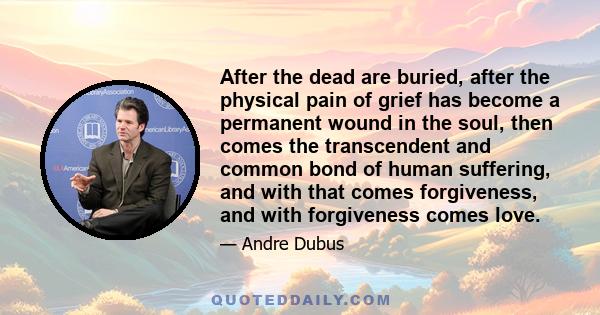 After the dead are buried, after the physical pain of grief has become a permanent wound in the soul, then comes the transcendent and common bond of human suffering, and with that comes forgiveness, and with forgiveness