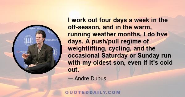 I work out four days a week in the off-season, and in the warm, running weather months, I do five days. A push/pull regime of weightlifting, cycling, and the occasional Saturday or Sunday run with my oldest son, even if