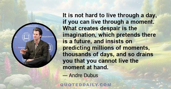 It is not hard to live through a day, if you can live through a moment. What creates despair is the imagination, which pretends there is a future, and insists on predicting millions of moments, thousands of days, and so