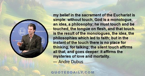 my belief in the sacrament of the Eucharist is simple: without touch, God is a monologue, an idea, a philosophy; he must touch and be touched, the tongue on flesh, and that touch is the result of the monologues, the