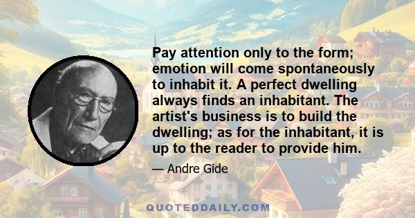 Pay attention only to the form; emotion will come spontaneously to inhabit it. A perfect dwelling always finds an inhabitant. The artist's business is to build the dwelling; as for the inhabitant, it is up to the reader