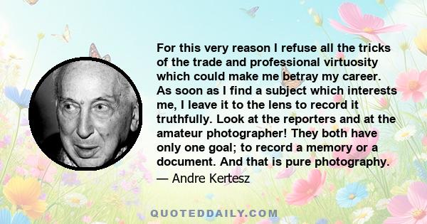 For this very reason I refuse all the tricks of the trade and professional virtuosity which could make me betray my career. As soon as I find a subject which interests me, I leave it to the lens to record it truthfully.
