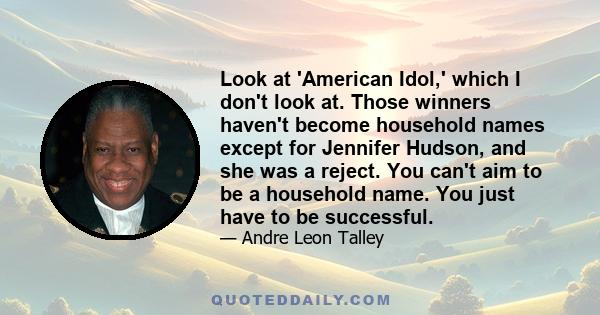 Look at 'American Idol,' which I don't look at. Those winners haven't become household names except for Jennifer Hudson, and she was a reject. You can't aim to be a household name. You just have to be successful.