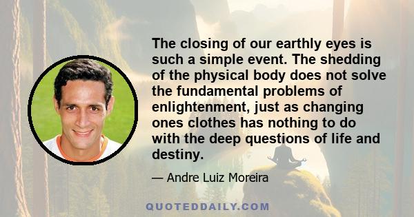 The closing of our earthly eyes is such a simple event. The shedding of the physical body does not solve the fundamental problems of enlightenment, just as changing ones clothes has nothing to do with the deep questions
