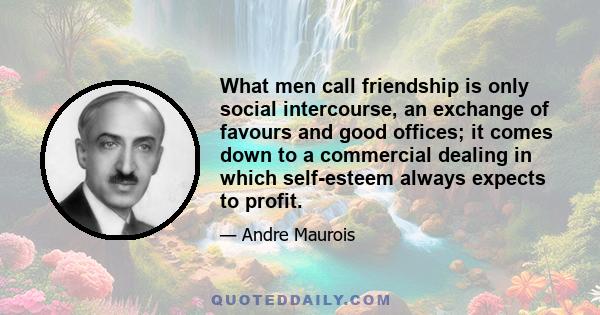 What men call friendship is only social intercourse, an exchange of favours and good offices; it comes down to a commercial dealing in which self-esteem always expects to profit.