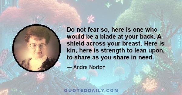 Do not fear so, here is one who would be a blade at your back. A shield across your breast. Here is kin, here is strength to lean upon, to share as you share in need.