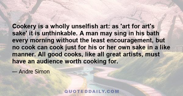Cookery is a wholly unselfish art: as 'art for art's sake' it is unthinkable. A man may sing in his bath every morning without the least encouragement, but no cook can cook just for his or her own sake in a like manner.