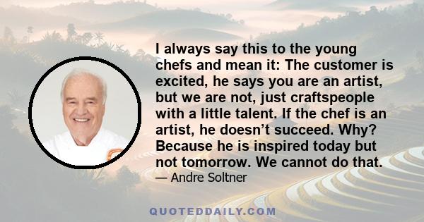 I always say this to the young chefs and mean it: The customer is excited, he says you are an artist, but we are not, just craftspeople with a little talent. If the chef is an artist, he doesn’t succeed. Why? Because he