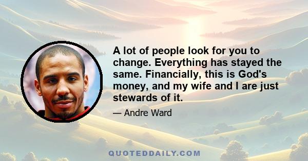 A lot of people look for you to change. Everything has stayed the same. Financially, this is God's money, and my wife and I are just stewards of it.