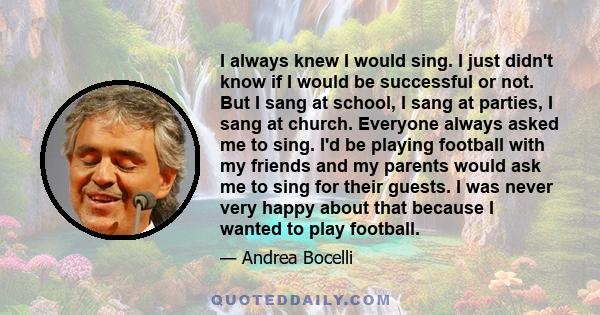 I always knew I would sing. I just didn't know if I would be successful or not. But I sang at school, I sang at parties, I sang at church. Everyone always asked me to sing. I'd be playing football with my friends and my