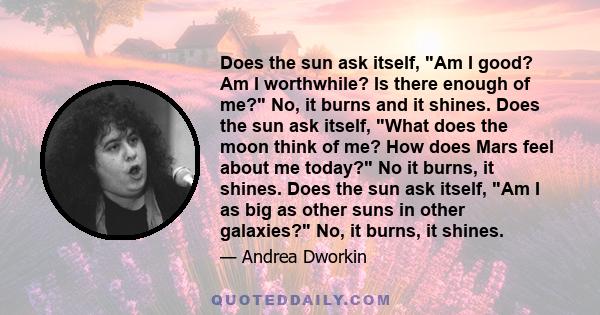 Does the sun ask itself, Am I good? Am I worthwhile? Is there enough of me? No, it burns and it shines. Does the sun ask itself, What does the moon think of me? How does Mars feel about me today? No it burns, it shines.