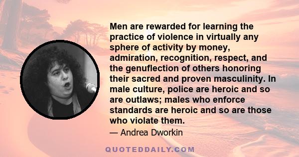 Men are rewarded for learning the practice of violence in virtually any sphere of activity by money, admiration, recognition, respect, and the genuflection of others honoring their sacred and proven masculinity. In male