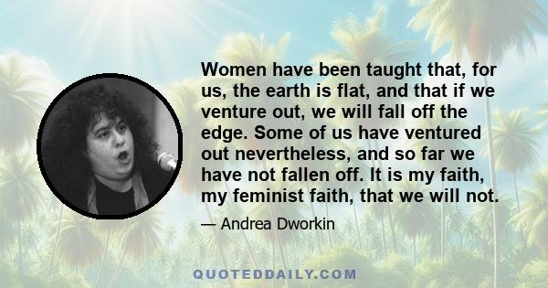 Women have been taught that, for us, the earth is flat, and that if we venture out, we will fall off the edge. Some of us have ventured out nevertheless, and so far we have not fallen off. It is my faith, my feminist