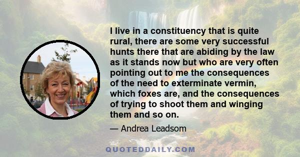 I live in a constituency that is quite rural, there are some very successful hunts there that are abiding by the law as it stands now but who are very often pointing out to me the consequences of the need to exterminate