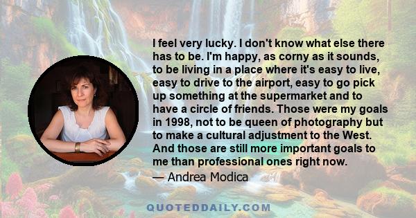 I feel very lucky. I don't know what else there has to be. I'm happy, as corny as it sounds, to be living in a place where it's easy to live, easy to drive to the airport, easy to go pick up something at the supermarket