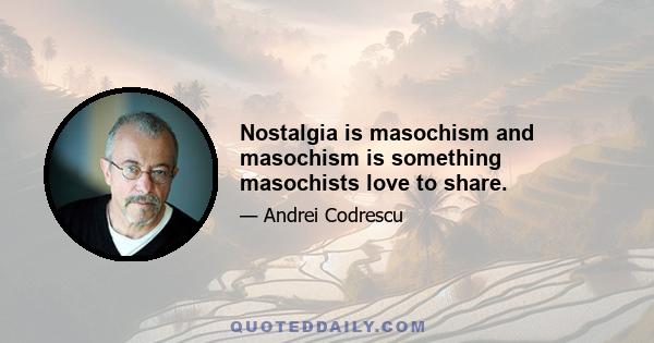 Nostalgia is masochism and masochism is something masochists love to share.