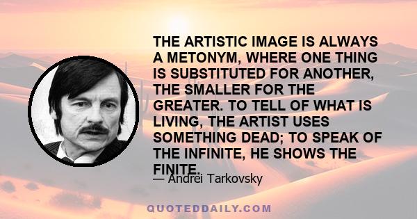 THE ARTISTIC IMAGE IS ALWAYS A METONYM, WHERE ONE THING IS SUBSTITUTED FOR ANOTHER, THE SMALLER FOR THE GREATER. TO TELL OF WHAT IS LIVING, THE ARTIST USES SOMETHING DEAD; TO SPEAK OF THE INFINITE, HE SHOWS THE FINITE.