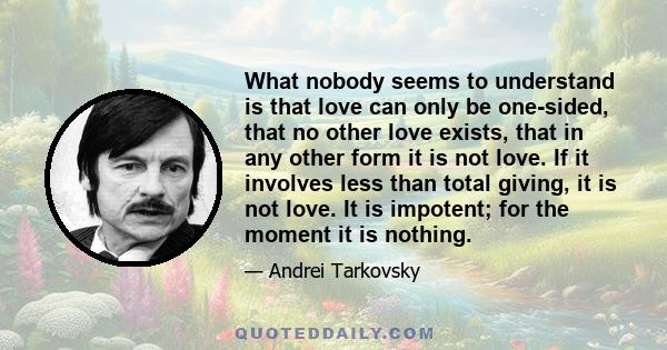What nobody seems to understand is that love can only be one-sided, that no other love exists, that in any other form it is not love. If it involves less than total giving, it is not love. It is impotent; for the moment