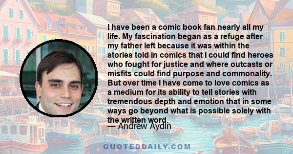 I have been a comic book fan nearly all my life. My fascination began as a refuge after my father left because it was within the stories told in comics that I could find heroes who fought for justice and where outcasts